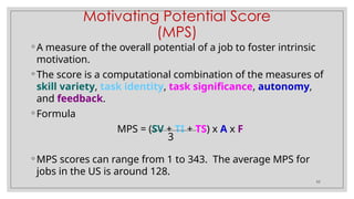 52
Motivating Potential Score
(MPS)
◦ A measure of the overall potential of a job to foster intrinsic
motivation.
◦ The score is a computational combination of the measures of
skill variety, task identity, task significance, autonomy,
and feedback.
◦ Formula
MPS = (SV + TI + TS) x A x F
◦ MPS scores can range from 1 to 343. The average MPS for
jobs in the US is around 128.
3
 