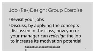 57
Job (Re-)Design: Group Exercise
◦Revisit your jobs
◦Discuss, by applying the concepts
discussed in the class, how you or
your manager can redesign the job
to increase its motivation potential
Padmakumar.nair@thapar.ed
u
 