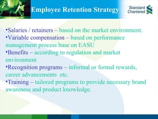 Employee Retention Strategy Salaries / retainers –  based on the market environment. Variable compensation –  based on performance management process base on EASU  Benefits –  according to regulation and market environment Recognition programs –  informal or formal rewards, career advancements  etc. Training –  tailored programs to provide necessary brand awareness and product knowledge. 
