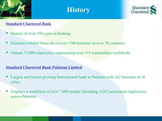 History Standard Chartered Bank   History of over 150 years in banking.   Extensive Global Network of over 1700 branches in over 70 countries.   Almost 75,000 employees, representing over 115 nationalities worldwide.     Standard Chartered Bank Pakistan Limited   Largest and fastest growing International bank in Pakistan with 162 branches in 41 cities.    Employs a workforce of over 7,000 people (including 3,282 permanent employees) across Pakistan. 