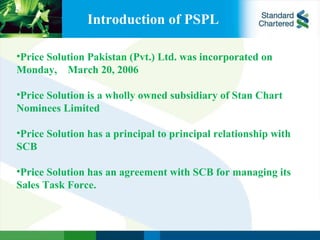 Introduction of PSPL Price Solution Pakistan (Pvt.) Ltd. was incorporated on Monday,  March 20, 2006 Price Solution is a wholly owned subsidiary of Stan Chart Nominees Limited   Price Solution has a principal to principal relationship with SCB   Price Solution has an agreement with SCB for managing its Sales Task Force. 