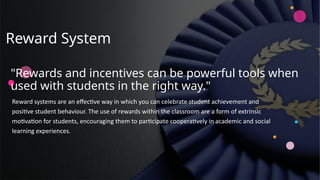 Reward System
Reward systems are an effective way in which you can celebrate student achievement and
positive student behaviour. The use of rewards within the classroom are a form of extrinsic
motivation for students, encouraging them to participate cooperatively in academic and social
learning experiences.
"Rewards and incentives can be powerful tools when
used with students in the right way."
 