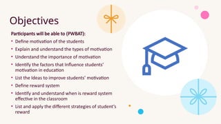 Objectives
Participants will be able to (PWBAT):
• Define motivation of the students
• Explain and understand the types of motivation
• Understand the importance of motivation
• Identify the factors that Influence students’
motivation in education
• List the Ideas to improve students’ motivation
• Define reward system
• Identify and understand when is reward system
effective in the classroom
• List and apply the different strategies of student’s
reward
 