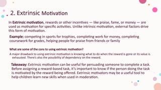 2. Extrinsic Motivation
In Extrinsic motivation, rewards or other incentives — like praise, fame, or money — are
used as motivation for specific activities. Unlike intrinsic motivation, external factors drive
this form of motivation.
Example: competing in sports for trophies, completing work for money, completing
coursework for grades, helping people for praise from friends or family
What are some of the cons to using extrinsic motivation?
A major drawback to using extrinsic motivation is knowing what to do when the reward is gone or its value is
exhausted. There’s also the possibility of dependency on the reward.
Takeaway: Extrinsic motivation can be useful for persuading someone to complete a task.
Before assigning a reward-based task, it’s important to know if the person doing the task
is motivated by the reward being offered. Extrinsic motivators may be a useful tool to
help children learn new skills when used in moderation.
 