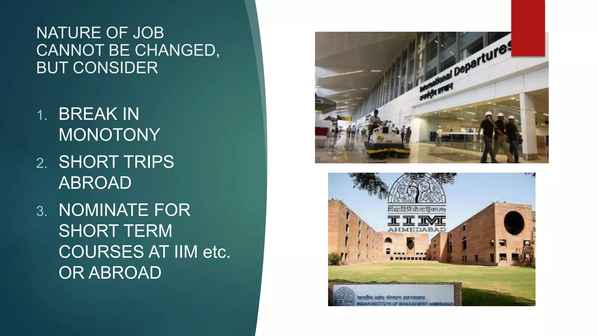 NATURE OF JOB
CANNOT BE CHANGED,
BUT CONSIDER
1. BREAK IN
MONOTONY
2. SHORT TRIPS
ABROAD
3. NOMINATE FOR
SHORT TERM
COURSES AT IIM etc.
OR ABROAD
 
