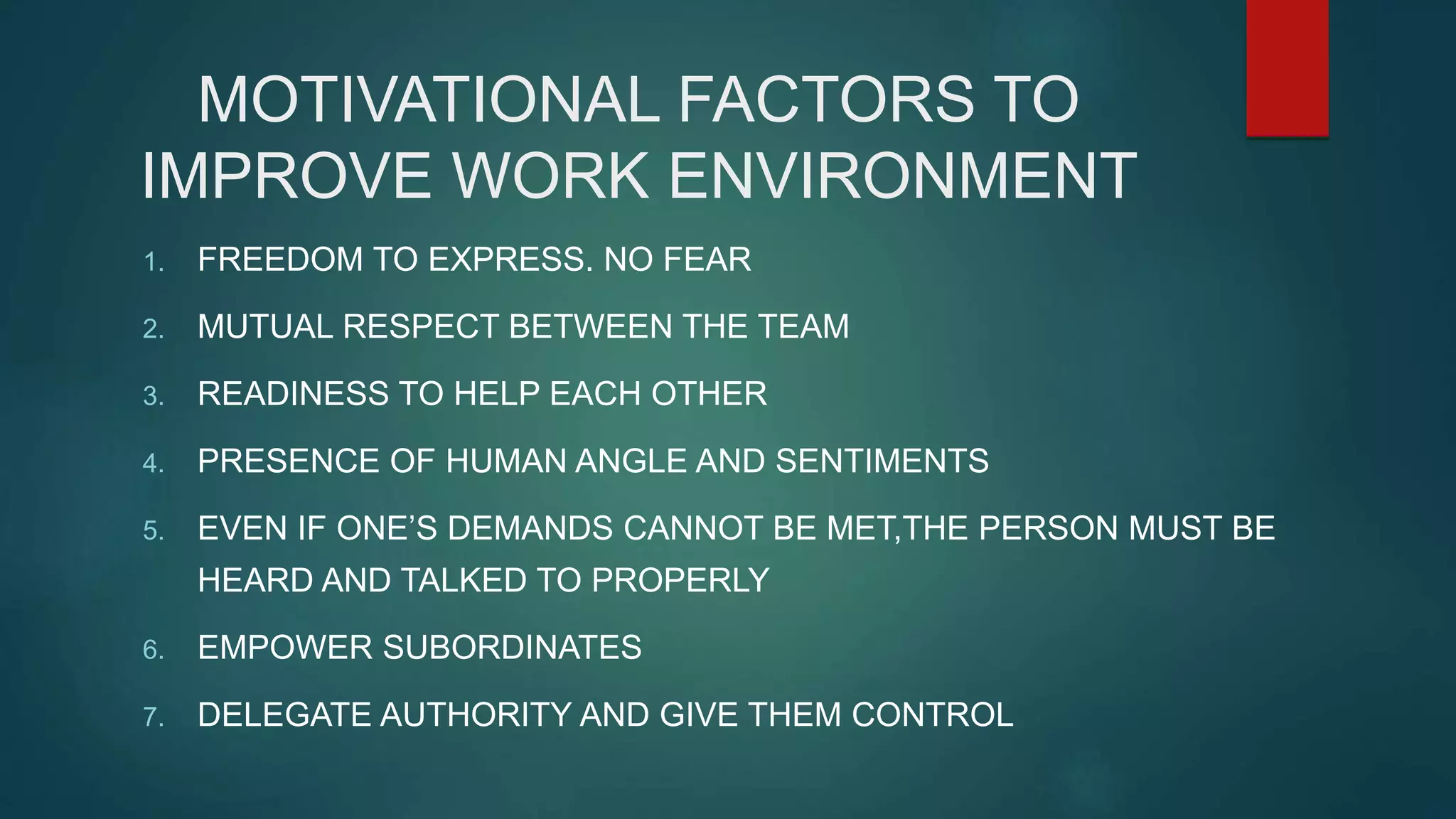 MOTIVATIONAL FACTORS TO
IMPROVE WORK ENVIRONMENT
1. FREEDOM TO EXPRESS. NO FEAR
2. MUTUAL RESPECT BETWEEN THE TEAM
3. READINESS TO HELP EACH OTHER
4. PRESENCE OF HUMAN ANGLE AND SENTIMENTS
5. EVEN IF ONE’S DEMANDS CANNOT BE MET,THE PERSON MUST BE
HEARD AND TALKED TO PROPERLY
6. EMPOWER SUBORDINATES
7. DELEGATE AUTHORITY AND GIVE THEM CONTROL
 