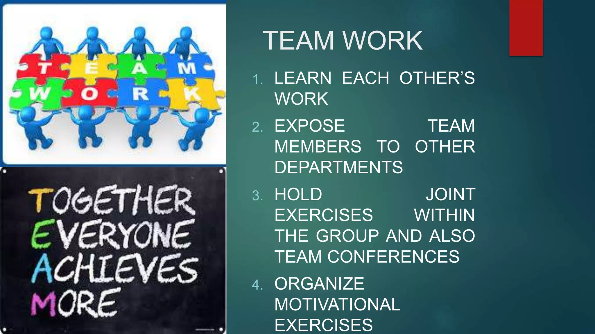 TEAM WORK
1. LEARN EACH OTHER’S
WORK
2. EXPOSE TEAM
MEMBERS TO OTHER
DEPARTMENTS
3. HOLD JOINT
EXERCISES WITHIN
THE GROUP AND ALSO
TEAM CONFERENCES
4. ORGANIZE
MOTIVATIONAL
EXERCISES
 