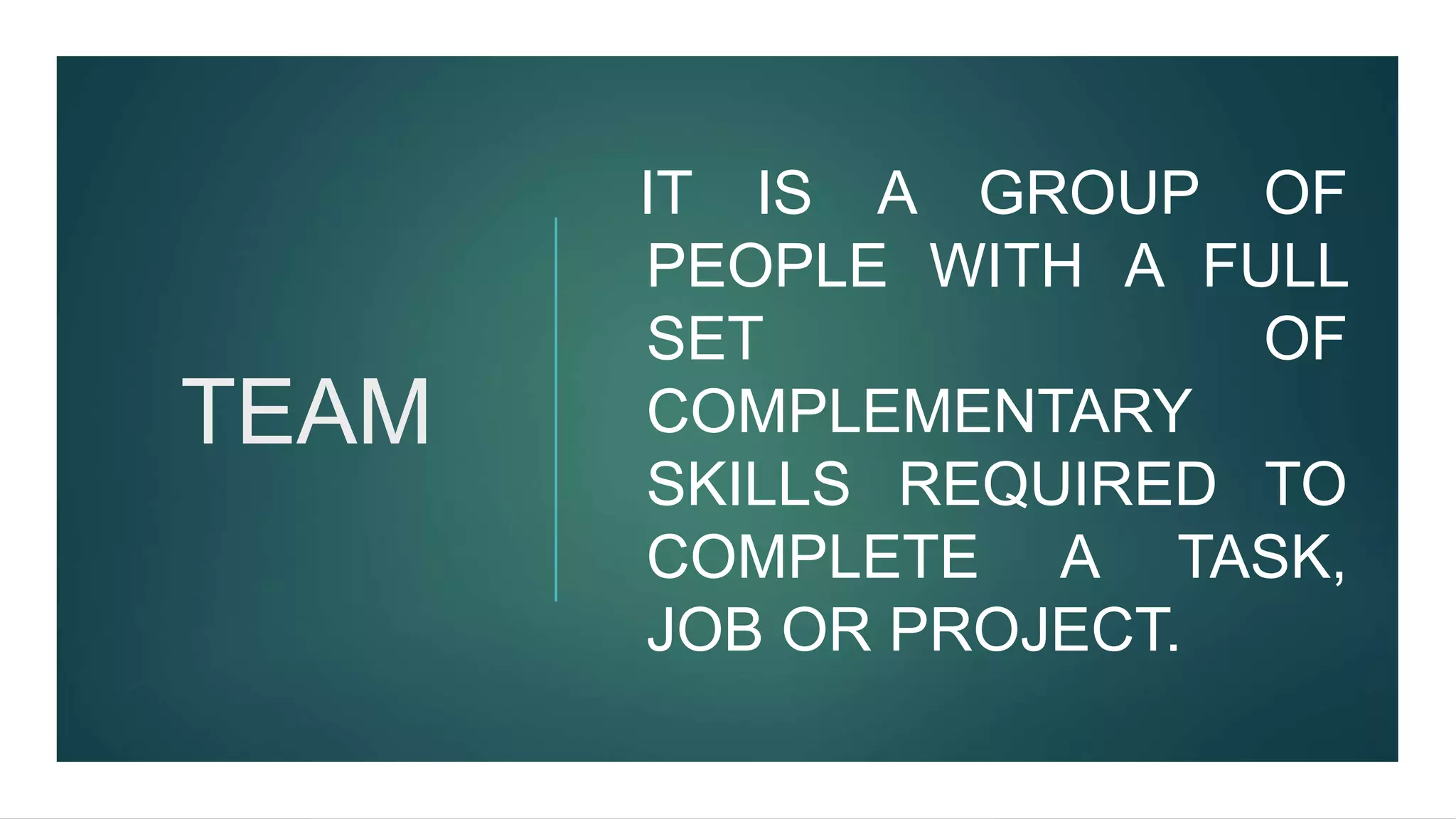 TEAM
IT IS A GROUP OF
PEOPLE WITH A FULL
SET OF
COMPLEMENTARY
SKILLS REQUIRED TO
COMPLETE A TASK,
JOB OR PROJECT.
 