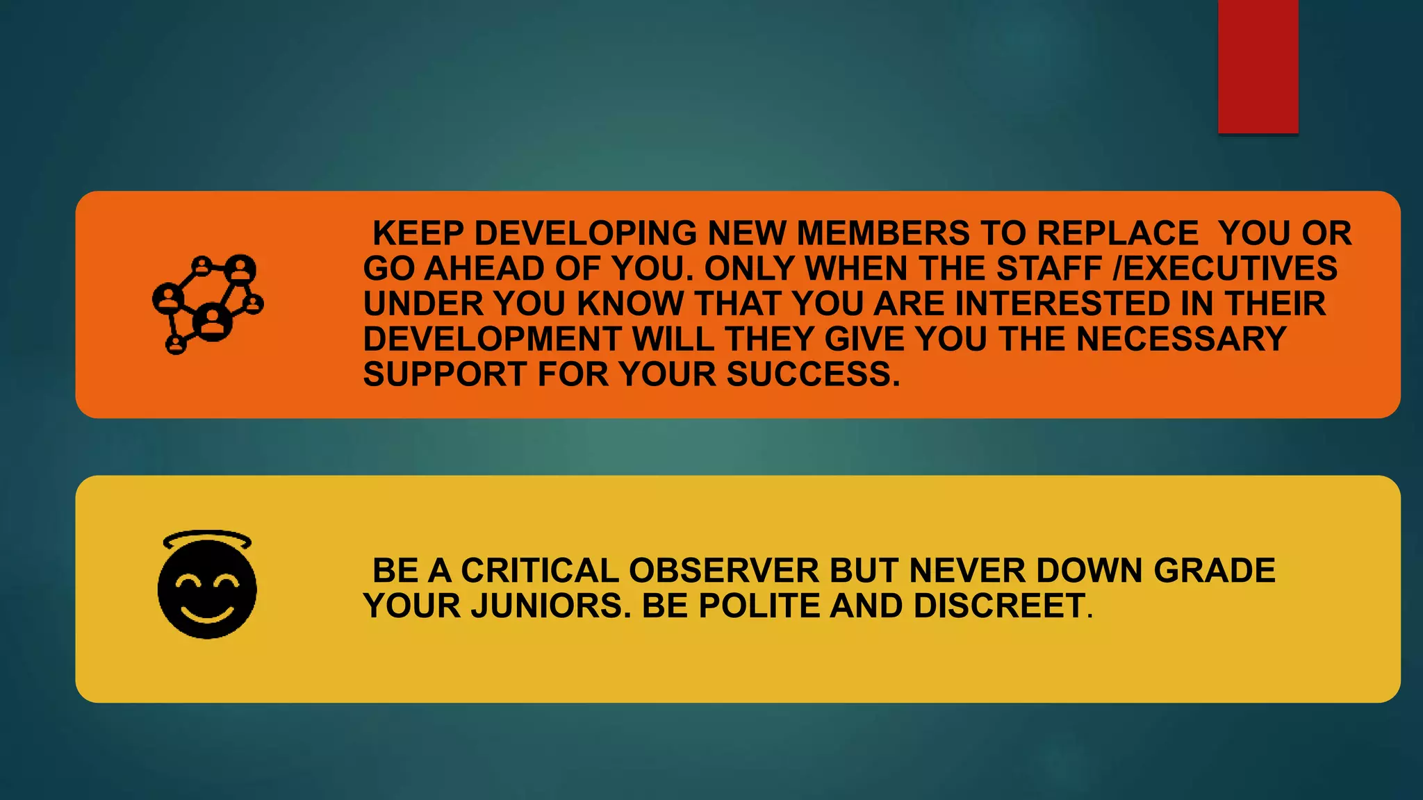 KEEP DEVELOPING NEW MEMBERS TO REPLACE YOU OR
GO AHEAD OF YOU. ONLY WHEN THE STAFF /EXECUTIVES
UNDER YOU KNOW THAT YOU ARE INTERESTED IN THEIR
DEVELOPMENT WILL THEY GIVE YOU THE NECESSARY
SUPPORT FOR YOUR SUCCESS.
BE A CRITICAL OBSERVER BUT NEVER DOWN GRADE
YOUR JUNIORS. BE POLITE AND DISCREET.
 