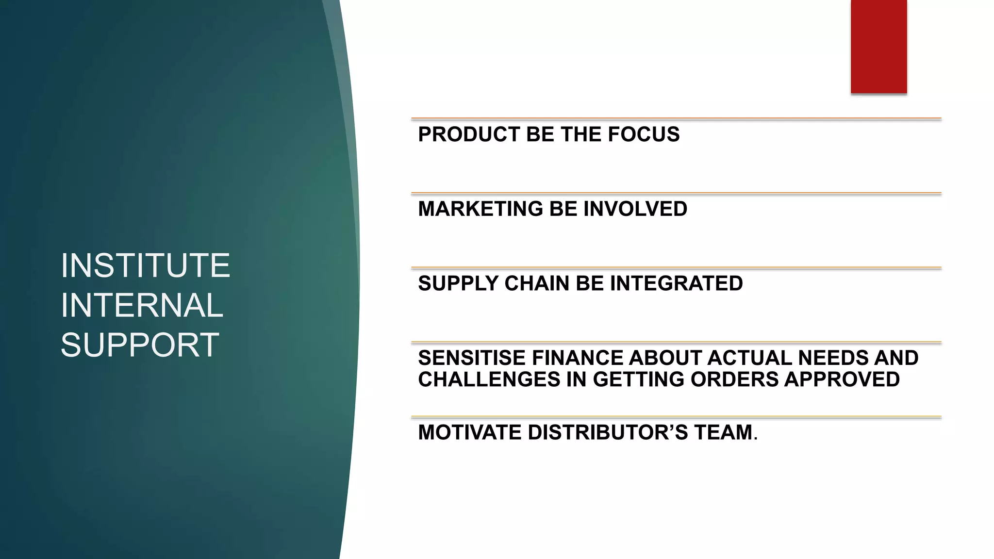 INSTITUTE
INTERNAL
SUPPORT
PRODUCT BE THE FOCUS
MARKETING BE INVOLVED
SUPPLY CHAIN BE INTEGRATED
SENSITISE FINANCE ABOUT ACTUAL NEEDS AND
CHALLENGES IN GETTING ORDERS APPROVED
MOTIVATE DISTRIBUTOR’S TEAM.
 