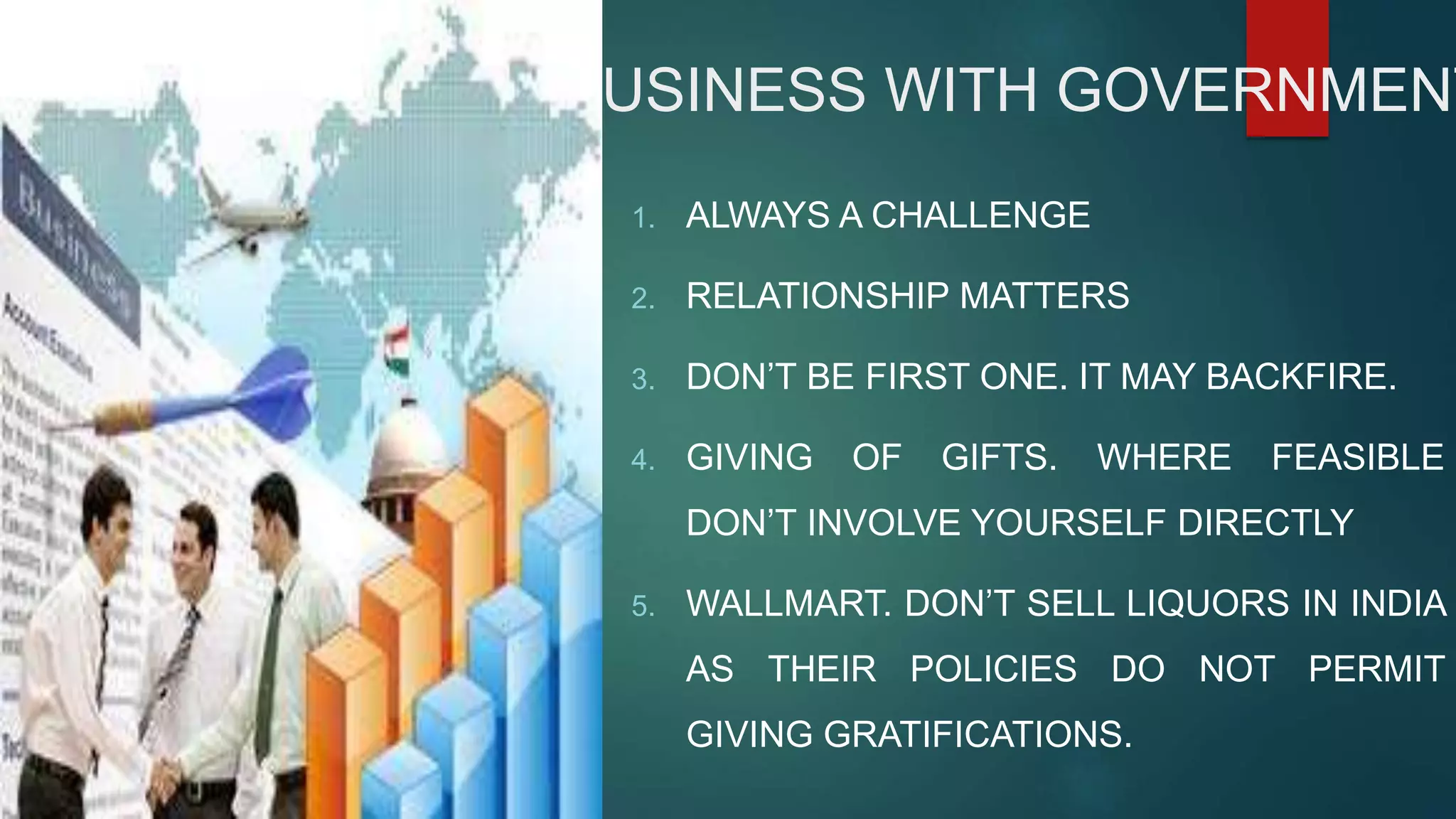 BUSINESS WITH GOVERNMENT
1. ALWAYS A CHALLENGE
2. RELATIONSHIP MATTERS
3. DON’T BE FIRST ONE. IT MAY BACKFIRE.
4. GIVING OF GIFTS. WHERE FEASIBLE
DON’T INVOLVE YOURSELF DIRECTLY
5. WALLMART. DON’T SELL LIQUORS IN INDIA
AS THEIR POLICIES DO NOT PERMIT
GIVING GRATIFICATIONS.
 