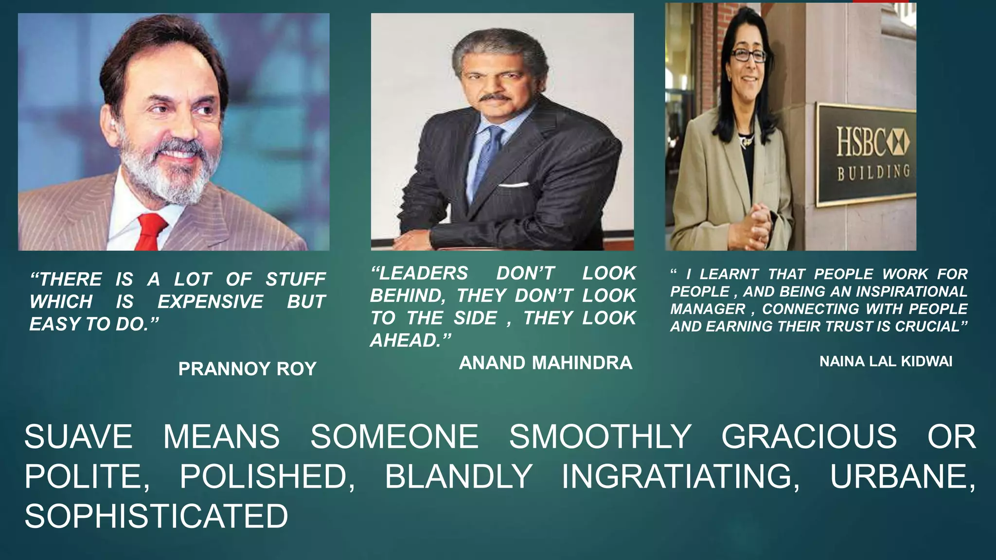 SUAVE MEANS SOMEONE SMOOTHLY GRACIOUS OR
POLITE, POLISHED, BLANDLY INGRATIATING, URBANE,
SOPHISTICATED
“THERE IS A LOT OF STUFF
WHICH IS EXPENSIVE BUT
EASY TO DO.”
PRANNOY ROY
“LEADERS DON’T LOOK
BEHIND, THEY DON’T LOOK
TO THE SIDE , THEY LOOK
AHEAD.”
ANAND MAHINDRA
“ I LEARNT THAT PEOPLE WORK FOR
PEOPLE , AND BEING AN INSPIRATIONAL
MANAGER , CONNECTING WITH PEOPLE
AND EARNING THEIR TRUST IS CRUCIAL”
NAINA LAL KIDWAI
 