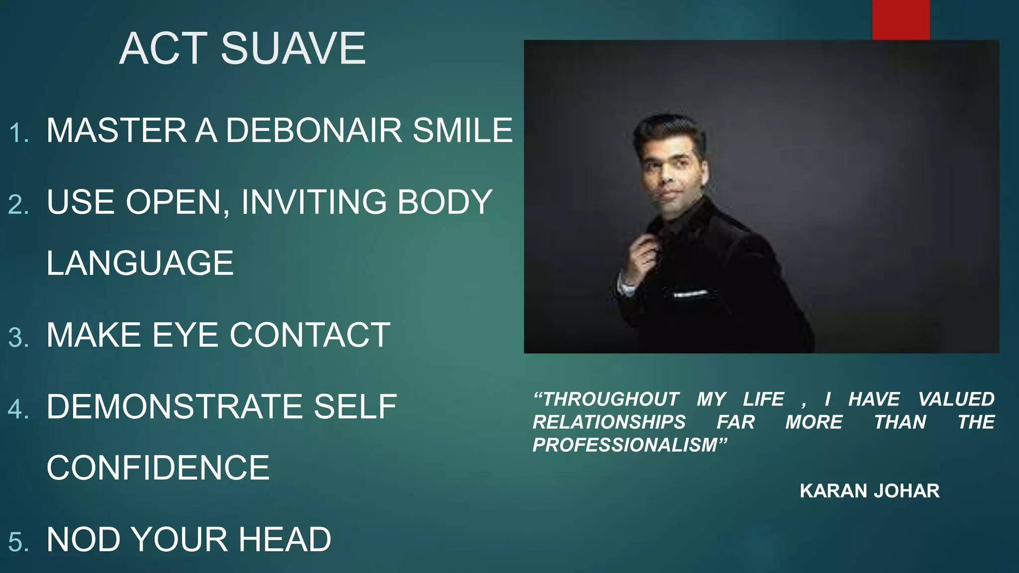 ACT SUAVE
1. MASTER A DEBONAIR SMILE
2. USE OPEN, INVITING BODY
LANGUAGE
3. MAKE EYE CONTACT
4. DEMONSTRATE SELF
CONFIDENCE
5. NOD YOUR HEAD
“THROUGHOUT MY LIFE , I HAVE VALUED
RELATIONSHIPS FAR MORE THAN THE
PROFESSIONALISM”
KARAN JOHAR
 