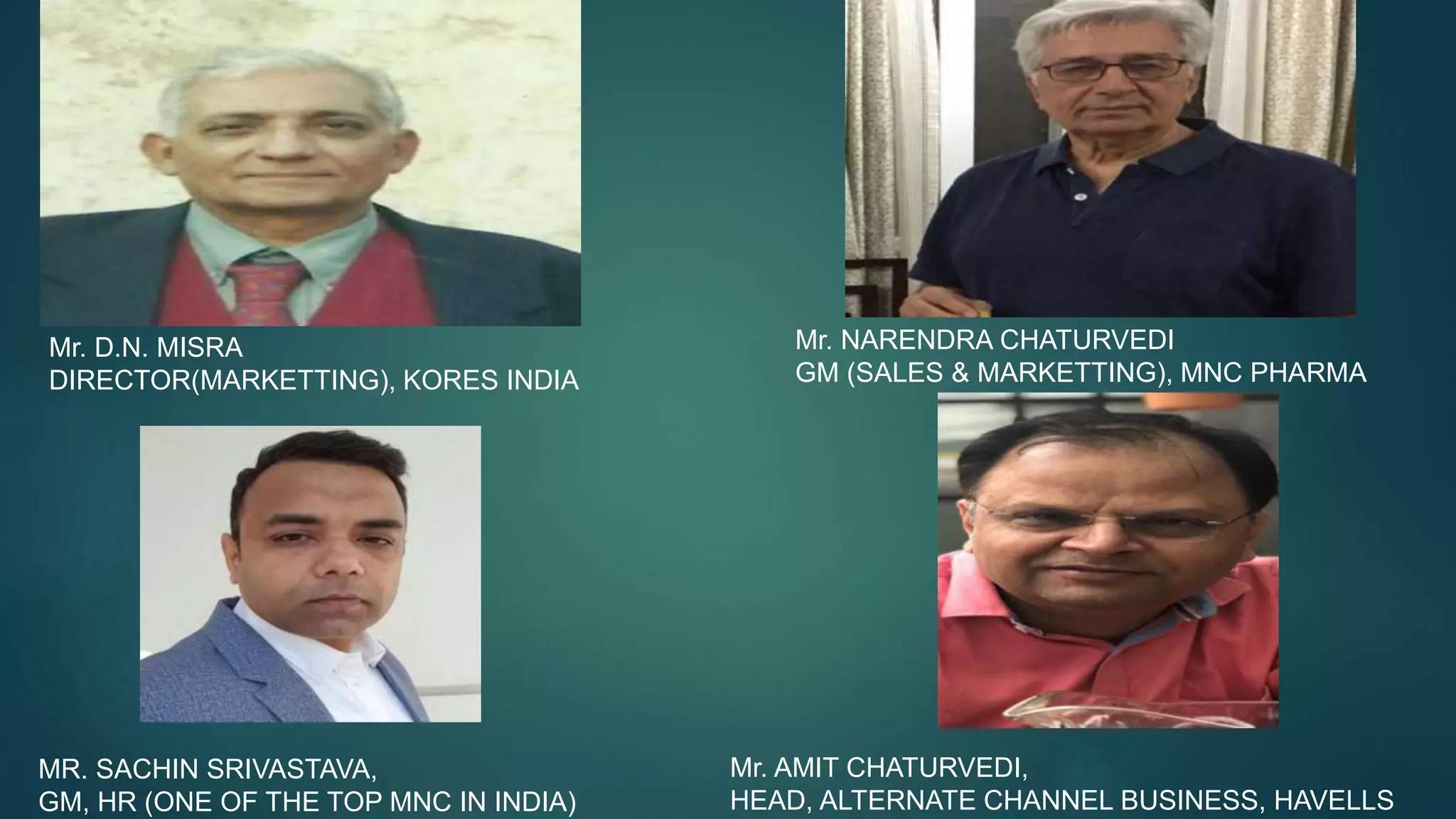 Mr. D.N. MISRA
DIRECTOR(MARKETTING), KORES INDIA
Mr. NARENDRA CHATURVEDI
GM (SALES & MARKETTING), MNC PHARMA
MR. SACHIN SRIVASTAVA,
GM, HR (ONE OF THE TOP MNC IN INDIA)
Mr. AMIT CHATURVEDI,
HEAD, ALTERNATE CHANNEL BUSINESS, HAVELLS
 
