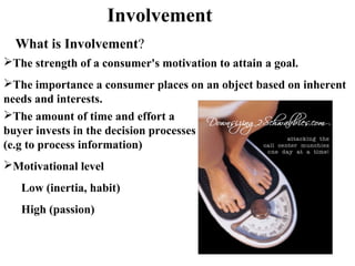 What is Involvement?
The amount of time and effort a
buyer invests in the decision processes
(e.g to process information)
Motivational level
Low (inertia, habit)
High (passion)
Involvement
The strength of a consumer's motivation to attain a goal.
The importance a consumer places on an object based on inherent
needs and interests.
 