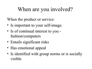 When are you involved?
When the product or service:
• Is important to your self-image.
• Is of continual interest to you -
fashion/computers
• Entails significant risks
• Has emotional appeal
• Is identified with group norms or is socially
visible
 