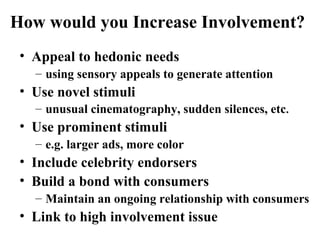 How would you Increase Involvement?
• Appeal to hedonic needs
– using sensory appeals to generate attention
• Use novel stimuli
– unusual cinematography, sudden silences, etc.
• Use prominent stimuli
– e.g. larger ads, more color
• Include celebrity endorsers
• Build a bond with consumers
– Maintain an ongoing relationship with consumers
• Link to high involvement issue
 