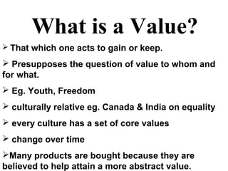 What is a Value?
 That which one acts to gain or keep.
 Presupposes the question of value to whom and
for what.
 Eg. Youth, Freedom
 culturally relative eg. Canada & India on equality
 every culture has a set of core values
 change over time
Many products are bought because they are
believed to help attain a more abstract value.
 