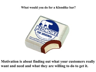 Motivation is about finding out what your customers really
want and need and what they are willing to do to get it.
What would you do for a Klondike bar?
 