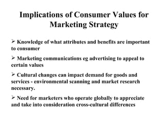  Knowledge of what attributes and benefits are important
to consumer
 Marketing communications eg advertising to appeal to
certain values
 Cultural changes can impact demand for goods and
services - environmental scanning and market research
necessary.
 Need for marketers who operate globally to appreciate
and take into consideration cross-cultural differences
Implications of Consumer Values for
Marketing Strategy
 