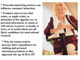  Powerful underlying motives can
influence consumer behaviour.
 Products and services that
relate, or might relate, to
attraction of the opposite sex, to
personal adornment, to status or
self-esteem, to power, to death, to
fears, or to social taboos are all
likely candidates for motivational
research
 Why do women tend to
increase their expenditures on
clothing and personal
adornment products as they
approach the age of 50 to 55?
 