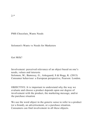 2-*
PMS Chocolate_Wants Needs
Solomon's Wants vs Needs for Marketers
Got Milk?
Involvement: perceived relevance of an object based on one’s
needs, values and interests
Solomon, M., Bamossy, G., Askegaard, S & Hogg, K. (2013)
Consumer behaviour: a European perspective, Pearson: London.
OBJECTIVE: It is important to understand why the way we
evaluate and choose a product depends upon our degree of
involvement with the product, the marketing message, and/or
the purchase situation
We use the word object in the generic sense to refer to a product
(or a brand), an advertisement, or a purchase situation.
Consumers can find involvement in all these objects.
 