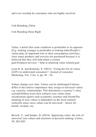 and even worship by consumers who are highly involved
Cult Branding_China
Cult Branding Done Right
Value: a belief that some condition is preferable to its opposite
(E.g. looking younger is preferable to looking older)People’s
values play an important role in their consumption activities,
since many products and services are purchased because it is
believed that they will help attain a certain
goal.Products/services = help in attaining value-related goal
Lynn R. K. and Kennedy, P. (2013). “Using the list of values
(LOV) to understand consumers”, Journal of consumer
Marketing, Vol. 2 Iss: 4, pp. 49 - 56.
Values change over time. Values can be challenged.Cultures
differ in the relative importance they assign to universal values
e.g. security, relationships/ This determines a country’s value
systemChildren learn their cultures core values from
socialization agents such as parents, teachers and friendsThe
meaning of core values is dependent on the local cultural
contextIn many cases values can be universal – desire for
health, wisdom, etc.
Brosch, T., and Sander, D. (2014). Appraising value: the role of
universal core values and emotions in decision-making. Cortex,
59, 203-205.
 
