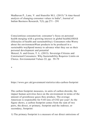 Madhavan P., Lane, V. and Stansifer M.L. (2015) "A time-based
analysis of changing consumer values in India", Journal of
Indian Business Research, 7(3), pp.271 - 291
Conscientious consumerism: consumer’s focus on personal
health merging with a growing interest in global healthLOHAS
(lifestyles of health and sustainability): Consumers who:Worry
about the environmentWant products to be produced in a
sustainable waySpend money to advance what they see as their
personal development and potential
Menzel, S. and Green, T. L. (2013). Sovereign Citizens and
Constrained Consumers: Why Sustainability Requires Limits on
Choice. Environmental Values 22, pp. 59-79
*
https://www.gov.uk/government/statistics/uks-carbon-footprint
The carbon footprint measures, in units of carbon dioxide, the
impact human activities have on the environment in terms of the
amount of greenhouse gases they produce. The average
American is responsible for 9.44 tons of CO2 per year! As the
figure shows, a carbon footprint comes from the sum of two
parts, the direct, or primary, footprint and the indirect, or
secondary, footprint:
1) The primary footprint is a measure of our direct emissions of
 