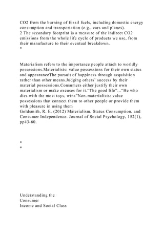 CO2 from the burning of fossil fuels, including domestic energy
consumption and transportation (e.g., cars and planes).
2 The secondary footprint is a measure of the indirect CO2
emissions from the whole life cycle of products we use, from
their manufacture to their eventual breakdown.
*
Materialism refers to the importance people attach to worldly
possessions.Materialists: value possessions for their own status
and appearanceThe pursuit of happiness through acquisition
rather than other means.Judging others’ success by their
material possessions.Consumers either justify their own
materialism or make excuses for it.“The good life”...“He who
dies with the most toys, wins”Non-materialists: value
possessions that connect them to other people or provide them
with pleasure in using them
Goldsmith, R. E. (2012) Materialism, Status Consumption, and
Consumer Independence. Journal of Social Psychology, 152(1),
pp43-60.
*
*
Understanding the
Consumer
Income and Social Class
 