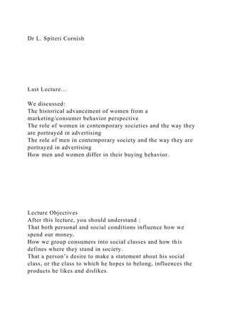 Dr L. Spiteri Cornish
Last Lecture…
We discussed:
The historical advancement of women from a
marketing/consumer behavior perspective
The role of women in contemporary societies and the way they
are portrayed in advertising
The role of men in contemporary society and the way they are
portrayed in advertising
How men and women differ in their buying behavior.
Lecture Objectives
After this lecture, you should understand :
That both personal and social conditions influence how we
spend our money.
How we group consumers into social classes and how this
defines where they stand in society.
That a person’s desire to make a statement about his social
class, or the class to which he hopes to belong, influences the
products he likes and dislikes.
 