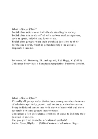 What is Social Class?
Social class refers to an individual's standing in society.
Social class can be classified with various market segments,
such as upper, middle, and lower class.
Social class groups relate their purchase decisions to their
purchasing power, which is dependent upon the group’s
disposable income.
Solomon, M., Bamossy, G., Askegaard, S & Hogg, K. (2013)
Consumer behaviour: a European perspective, Pearson: London.
What is Social Class?
Virtually all groups make distinctions among members in terms
of relative superiority, power, and access to valued resources.
Every individual senses that he is more at home with and more
acceptable to some groups than to others
Consumers often use external symbols of status to indicate their
position in society.
Can you give me examples of external symbols?
Zubin, S and Blythe, J. (2016) Consumer behaviour. Sage:
 