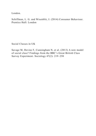 London.
Schiffman, L. G. and Wisenblit, J. (2014) Consumer Behaviour.
Prentice Hall: London
Social Classes in UK
Savage M, Devine F, Cunningham N, et al. (2013) A new model
of social class? Findings from the BBC’s Great British Class
Survey Experiment. Sociology 47(2): 219–250
 