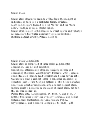 Social Class
Social class structures begin to evolve from the moment an
individual is born into a particular family structure.
Many societies are divided into the “haves” and the “have-
nots”, resulting in social stratification.
Social stratification is the process by which scarce and valuable
resources are distributed unequally to status positions
(Solomon, Zaichkowsky, Polegato, 2004).
Social Class Components
Social class is comprised of three major components:
occupation, income, and education.
Educational attainment is strongly linked to income and
occupation (Solomon, Zaichkowsky, Polegato, 2004), since a
good education tends to lead to better and higher paying jobs.
Occupation plays a critical factor in consumer spending: it
specifies their leisure & living patterns ; This helps marketers
understand which products appeal to a specific social class.
Income itself is not a strong indicator of social class, but how
that income is spent is.
Partha Dasgupta, P., Southerton, D., Ulph, A. and Ulph, D.
(2016). Consumer Behaviour with Environmental and Social
Externalities: Implications for Analysis and Policy,
Environmental and Resource Economics, 65(1),191–226
 