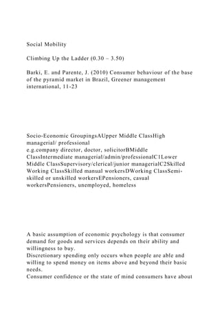 Social Mobility
Climbing Up the Ladder (0.30 – 3.50)
Barki, E. and Parente, J. (2010) Consumer behaviour of the base
of the pyramid market in Brazil, Greener management
international, 11-23
Socio-Economic GroupingsAUpper Middle ClassHigh
managerial/ professional
e.g.company director, doctor, solicitorBMiddle
ClassIntermediate managerial/admin/professionalC1Lower
Middle ClassSupervisory/clerical/junior managerialC2Skilled
Working ClassSkilled manual workersDWorking ClassSemi-
skilled or unskilled workersEPensioners, casual
workersPensioners, unemployed, homeless
A basic assumption of economic psychology is that consumer
demand for goods and services depends on their ability and
willingness to buy.
Discretionary spending only occurs when people are able and
willing to spend money on items above and beyond their basic
needs.
Consumer confidence or the state of mind consumers have about
 