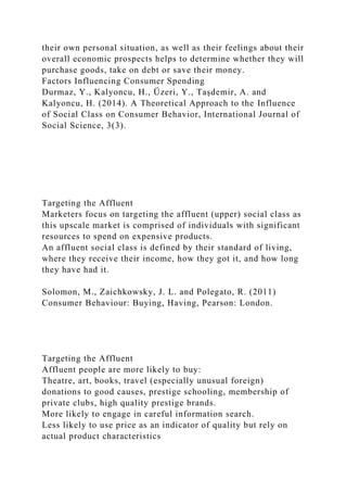 their own personal situation, as well as their feelings about their
overall economic prospects helps to determine whether they will
purchase goods, take on debt or save their money.
Factors Influencing Consumer Spending
Durmaz, Y., Kalyoncu, H., Üzeri, Y., Taşdemir, A. and
Kalyoncu, H. (2014). A Theoretical Approach to the Influence
of Social Class on Consumer Behavior, International Journal of
Social Science, 3(3).
Targeting the Affluent
Marketers focus on targeting the affluent (upper) social class as
this upscale market is comprised of individuals with significant
resources to spend on expensive products.
An affluent social class is defined by their standard of living,
where they receive their income, how they got it, and how long
they have had it.
Solomon, M., Zaichkowsky, J. L. and Polegato, R. (2011)
Consumer Behaviour: Buying, Having, Pearson: London.
Targeting the Affluent
Affluent people are more likely to buy:
Theatre, art, books, travel (especially unusual foreign)
donations to good causes, prestige schooling, membership of
private clubs, high quality prestige brands.
More likely to engage in careful information search.
Less likely to use price as an indicator of quality but rely on
actual product characteristics
 