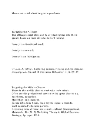 More concerned about long term purchases
Targeting the Affluent
The affluent social class can be divided further into three
groups based on their attitudes toward luxury:
Luxury is a functional need:
Luxury is a reward:
Luxury is an indulgence:
O’Cass, A. (2012). Exploring consumer status and conspicuous
consumption, Journal of Consumer Behaviour, 4(1), 25–39
Targeting the Middle Classes
Those in the middle classes work with their minds.
Often provide professional service to the upper classes e.g.
healthcare, education.
More than one segment.
Secure jobs, long hours, high psychological demands.
Well educated/ educated parents.
Becoming more diverse: more multi-cultural (immigration),
Motohashi, K. (2015) Marketing Theory in Global Business
Strategy, Springer: USA.
 
