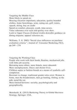 Targeting the Middle Class
More likely to spend on:
Housing (location important), education, quality branded
clothes, home furnishings, wine, eating out, golf, tennis,
squash, skiing, buy on credit
Spend on comfort, pleasure, youth, time-savers.
Value substance over style and quality over show.
Look to Upper Classes (Cultural trickle-down)for guidance on
dining etiquette, apparel selection etc.
Williams, T. G. 2002) "Social class influences on purchase
evaluation criteria ", Journal of Consumer Marketing,19(3),
pp.249 - 276
Targeting the Working Class
People who work with their hands; Routine, mechanised jobs
with little job security.
Becoming more ethnic, more female, more educated.
More unemployment, illness and shorter lives.
Children aspire to fashion brands as a means of symbolic self-
completion.
Resistant to change, traditional gender roles exist: Women in
home, men the breadwinners, men go hunting, fishing, to the
pub, mend the car.
More limited horizons: socially, psychologically and
geographically.
Motohashi, K. (2015) Marketing Theory in Global Business
Strategy, Springer: USA.
 