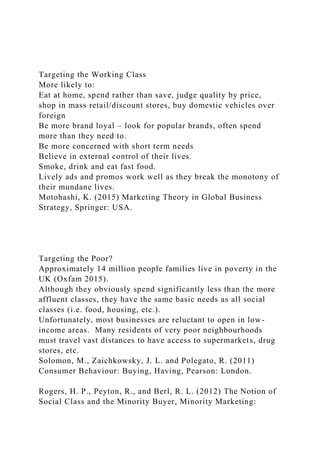 Targeting the Working Class
More likely to:
Eat at home, spend rather than save, judge quality by price,
shop in mass retail/discount stores, buy domestic vehicles over
foreign
Be more brand loyal – look for popular brands, often spend
more than they need to.
Be more concerned with short term needs
Believe in external control of their lives.
Smoke, drink and eat fast food.
Lively ads and promos work well as they break the monotony of
their mundane lives.
Motohashi, K. (2015) Marketing Theory in Global Business
Strategy, Springer: USA.
Targeting the Poor?
Approximately 14 million people families live in poverty in the
UK (Oxfam 2015).
Although they obviously spend significantly less than the more
affluent classes, they have the same basic needs as all social
classes (i.e. food, housing, etc.).
Unfortunately, most businesses are reluctant to open in low-
income areas. Many residents of very poor neighbourhoods
must travel vast distances to have access to supermarkets, drug
stores, etc.
Solomon, M., Zaichkowsky, J. L. and Polegato, R. (2011)
Consumer Behaviour: Buying, Having, Pearson: London.
Rogers, H. P., Peyton, R., and Berl, R. L. (2012) The Notion of
Social Class and the Minority Buyer, Minority Marketing:
 