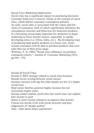 Social Class Marketing Implications
Social class has a significant impact on purchasing decisions.
Consumer behaviour is heavily reliant on the concept of social
class, which defines consumer consumption patterns.
As such, social class is associated with the values and life-
styles of consumers, both of which significantly determine the
consumption structure and behaviour for numerous products.
It is becoming increasingly important for marketers to begin
marketing to lower income earners, especially in rapidly
developing areas (i.e. China, India, etc.). By developing ways
of producing high quality products at a lower cost, lower-
income consumers will be able to purchase products that were
until then out of their price range.
Williams, T. G. 2002) "Social class influences on purchase
evaluation criteria ", Journal of Consumer Marketing,19(3),
pp.249 - 276
Income & Social Class
Income is NOT strongly related to social class because:
Income levels overlap between social classes
Incomes increase with age but older people are not of a higher
social class
Dual career families generate higher incomes but not
necessarily higher status
Income cannot explain social class but social class can explain
how income is used
Status is more closely related to occupation than income.
Classes are mostly to do with social networks and peer
judgements of “people quality”
Also : what about future aspirations?
 