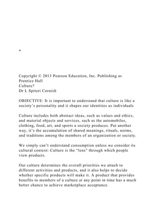 *
Copyright © 2013 Pearson Education, Inc. Publishing as
Prentice Hall
Culture?
Dr L Spiteri Cornish
OBJECTIVE: It is important to understand that culture is like a
society’s personality and it shapes our identities as individuals
Culture includes both abstract ideas, such as values and ethics,
and material objects and services, such as the automobiles,
clothing, food, art, and sports a society produces. Put another
way, it’s the accumulation of shared meanings, rituals, norms,
and traditions among the members of an organization or society.
We simply can’t understand consumption unless we consider its
cultural context: Culture is the “lens” through which people
view products.
Our culture determines the overall priorities we attach to
different activities and products, and it also helps to decide
whether specific products will make it. A product that provides
benefits to members of a culture at any point in time has a much
better chance to achieve marketplace acceptance.
 