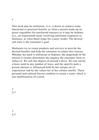 *
This need may be utilitarian (i.e., a desire to achieve some
functional or practical benefit, as when a person loads up on
green vegetables for nutritional reasons) or it may be hedonic
(i.e., an experiential need, involving emotional responses or
fantasies, as when Basil longs for a juicy steak). The desired
end state is the consumer’s goal.
Marketers try to create products and services to provide the
desired benefits and help the consumer to reduce this tension.
Whether the need is utilitarian or hedonic, the magnitude of the
tension it creates determines the urgency the consumer feels to
reduce it. We call this degree of arousal a drive. We can satisfy
a basic need in any number of ways, and the specific path a
person chooses is influenced both by her unique set of
experiences and by the values his or her culture instills. These
personal and cultural factors combine to create a want, which is
one manifestation of a need.
*
2-*
*
2-*
 