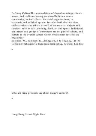 Defining CultureThe accumulation of shared meanings, rituals,
norms, and traditions among membersDefines a human
community, its individuals, its social organizations, its
economic and political system. Includes both abstract ideas,
such as values and ethics, as well as the material objects and
services, such as cars, clothing, food, art and sports. Individual
consumers and groups of consumers are but part of culture, and
culture is the overall system within which other systems are
organized.”
Solomon, M., Bamossy, G., Askegaard, S & Hogg, K. (2013)
Consumer behaviour: a European perspective, Pearson: London.
*
What do these products say about today’s culture?
*
Hong Kong Secret Night Meal
 