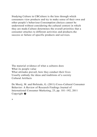 Studying Culture in CBCulture is the lens through which
consumers view products and try to make sense of their own and
other people’s behaviour.Consumption choices cannot be
understood without considering the cultural context in which
they are made.Culture determines the overall priorities that a
consumer attaches to different activities and products.the
success or failure of specific products and services.
The material evidence of what a cultures does
What its people value
What attitudes prevail, how they conduct their lives
Usually embody the ideas and traditions of a society
Cultural Artifacts
De Mooij, M. and Hofstede, G. (2011) Cross-Cultural Consumer
Behavior: A Review of Research Findings Journal of
International Consumer Marketing, 23, pp. 181–192, 2011
Copyright �
*
 