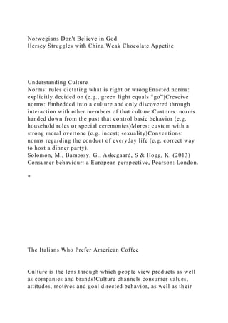 Norwegians Don't Believe in God
Hersey Struggles with China Weak Chocolate Appetite
Understanding Culture
Norms: rules dictating what is right or wrongEnacted norms:
explicitly decided on (e.g., green light equals “go”)Crescive
norms: Embedded into a culture and only discovered through
interaction with other members of that culture:Customs: norms
handed down from the past that control basic behavior (e.g.
household roles or special ceremonies)Mores: custom with a
strong moral overtone (e.g. incest; sexuality)Conventions:
norms regarding the conduct of everyday life (e.g. correct way
to host a dinner party).
Solomon, M., Bamossy, G., Askegaard, S & Hogg, K. (2013)
Consumer behaviour: a European perspective, Pearson: London.
*
The Italians Who Prefer American Coffee
Culture is the lens through which people view products as well
as companies and brands!Culture channels consumer values,
attitudes, motives and goal directed behavior, as well as their
 