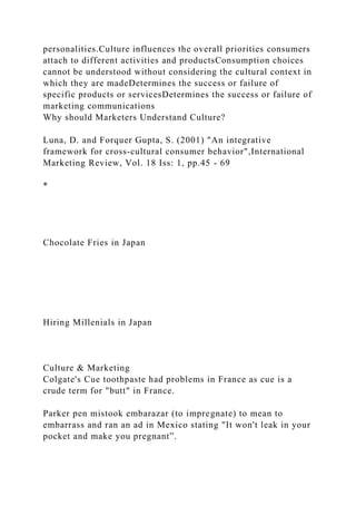 personalities.Culture influences the overall priorities consumers
attach to different activities and productsConsumption choices
cannot be understood without considering the cultural context in
which they are madeDetermines the success or failure of
specific products or servicesDetermines the success or failure of
marketing communications
Why should Marketers Understand Culture?
Luna, D. and Forquer Gupta, S. (2001) "An integrative
framework for cross‐cultural consumer behavior",International
Marketing Review, Vol. 18 Iss: 1, pp.45 - 69
*
Chocolate Fries in Japan
Hiring Millenials in Japan
Culture & Marketing
Colgate's Cue toothpaste had problems in France as cue is a
crude term for "butt" in France.
Parker pen mistook embarazar (to impregnate) to mean to
embarrass and ran an ad in Mexico stating "It won't leak in your
pocket and make you pregnant”.
 