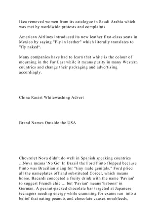Ikea removed women from its catalogue in Saudi Arabia which
was met by worldwide protests and complaints.
American Airlines introduced its new leather first-class seats in
Mexico by saying "Fly in leather" which literally translates to
"fly naked“.
Many companies have had to learn that white is the colour of
mourning in the Far East while it means purity in many Western
countries and change their packaging and advertising
accordingly.
China Racist Whitewashing Advert
Brand Names Outside the USA
Chevrolet Nova didn't do well in Spanish speaking countries
...Nova means 'No Go' In Brazil the Ford Pinto flopped because
Pinto was Brazilian slang for "tiny male genitals." Ford pried
all the nameplates off and substituted Corcel, which means
horse. Bacardi concocted a fruity drink with the name 'Pavian'
to suggest French chic ... but 'Pavian' means 'baboon' in
German. A peanut-packed chocolate bar targeted at Japanese
teenagers needing energy while cramming for exams ran into a
belief that eating peanuts and chocolate causes nosebleeds.
 
