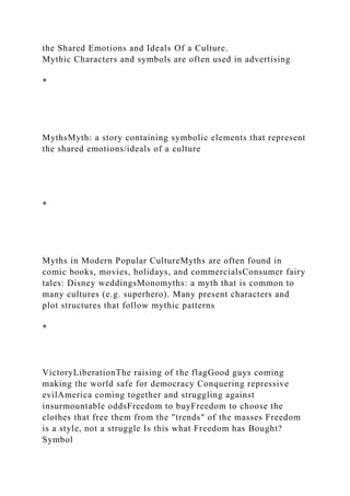 the Shared Emotions and Ideals Of a Culture.
Mythic Characters and symbols are often used in advertising
*
MythsMyth: a story containing symbolic elements that represent
the shared emotions/ideals of a culture
*
Myths in Modern Popular CultureMyths are often found in
comic books, movies, holidays, and commercialsConsumer fairy
tales: Disney weddingsMonomyths: a myth that is common to
many cultures (e.g. superhero). Many present characters and
plot structures that follow mythic patterns
*
VictoryLiberationThe raising of the flagGood guys coming
making the world safe for democracy Conquering repressive
evilAmerica coming together and struggling against
insurmountable oddsFreedom to buyFreedom to choose the
clothes that free them from the "trends" of the masses Freedom
is a style, not a struggle Is this what Freedom has Bought?
Symbol
 