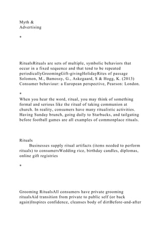 Myth &
Advertising
*
RitualsRituals are sets of multiple, symbolic behaviors that
occur in a fixed sequence and that tend to be repeated
periodicallyGroomingGift-givingHolidayRites of passage
Solomon, M., Bamossy, G., Askegaard, S & Hogg, K. (2013)
Consumer behaviour: a European perspective, Pearson: London.
*
When you hear the word, ritual, you may think of something
formal and serious like the ritual of taking communion at
church. In reality, consumers have many ritualistic activities.
Having Sunday brunch, going daily to Starbucks, and tailgating
before football games are all examples of commonplace rituals.
Rituals
Businesses supply ritual artifacts (items needed to perform
rituals) to consumersWedding rice, birthday candles, diplomas,
online gift registries
*
Grooming RitualsAll consumers have private grooming
ritualsAid transition from private to public self (or back
again)Inspires confidence, cleanses body of dirtBefore-and-after
 