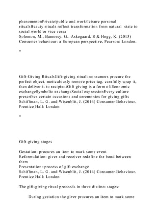 phenomenonPrivate/public and work/leisure personal
ritualsBeauty rituals reflect transformation from natural state to
social world or vice versa
Solomon, M., Bamossy, G., Askegaard, S & Hogg, K. (2013)
Consumer behaviour: a European perspective, Pearson: London.
*
Gift-Giving RitualsGift-giving ritual: consumers procure the
perfect object, meticulously remove price tag, carefully wrap it,
then deliver it to recipientGift giving is a form of:Economic
exchangeSymbolic exchangeSocial expressionEvery culture
prescribes certain occasions and ceremonies for giving gifts
Schiffman, L. G. and Wisenblit, J. (2014) Consumer Behaviour.
Prentice Hall: London
*
Gift-giving stages
Gestation: procures an item to mark some event
Reformulation: giver and receiver redefine the bond between
them
Presentation: process of gift exchange
Schiffman, L. G. and Wisenblit, J. (2014) Consumer Behaviour.
Prentice Hall: London
The gift-giving ritual proceeds in three distinct stages:
During gestation the giver procures an item to mark some
 