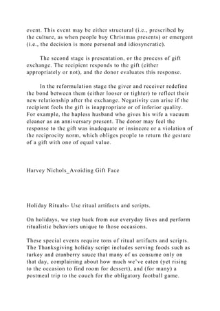 event. This event may be either structural (i.e., prescribed by
the culture, as when people buy Christmas presents) or emergent
(i.e., the decision is more personal and idiosyncratic).
The second stage is presentation, or the process of gift
exchange. The recipient responds to the gift (either
appropriately or not), and the donor evaluates this response.
In the reformulation stage the giver and receiver redefine
the bond between them (either looser or tighter) to reflect their
new relationship after the exchange. Negativity can arise if the
recipient feels the gift is inappropriate or of inferior quality.
For example, the hapless husband who gives his wife a vacuum
cleaner as an anniversary present. The donor may feel the
response to the gift was inadequate or insincere or a violation of
the reciprocity norm, which obliges people to return the gesture
of a gift with one of equal value.
Harvey Nichols_Avoiding Gift Face
Holiday Rituals- Use ritual artifacts and scripts.
On holidays, we step back from our everyday lives and perform
ritualistic behaviors unique to those occasions.
These special events require tons of ritual artifacts and scripts.
The Thanksgiving holiday script includes serving foods such as
turkey and cranberry sauce that many of us consume only on
that day, complaining about how much we’ve eaten (yet rising
to the occasion to find room for dessert), and (for many) a
postmeal trip to the couch for the obligatory football game.
 